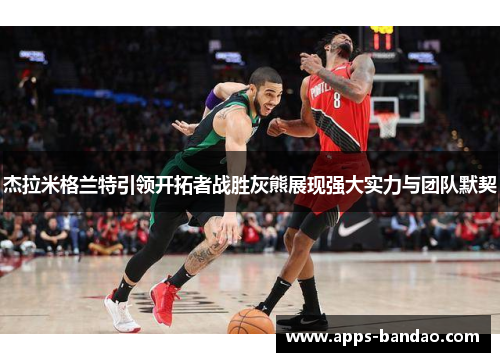 杰拉米格兰特引领开拓者战胜灰熊展现强大实力与团队默契