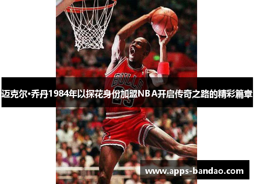 迈克尔·乔丹1984年以探花身份加盟NBA开启传奇之路的精彩篇章