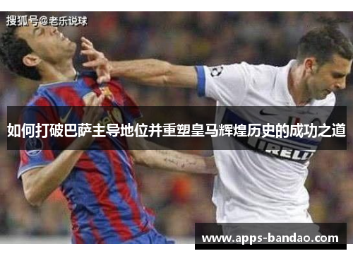 如何打破巴萨主导地位并重塑皇马辉煌历史的成功之道