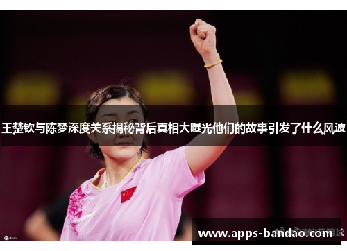 王楚钦与陈梦深度关系揭秘背后真相大曝光他们的故事引发了什么风波