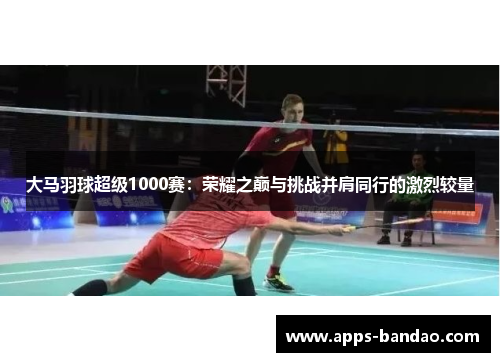 大马羽球超级1000赛：荣耀之巅与挑战并肩同行的激烈较量
