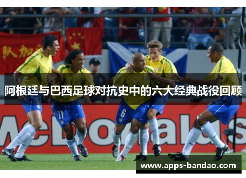 阿根廷与巴西足球对抗史中的六大经典战役回顾