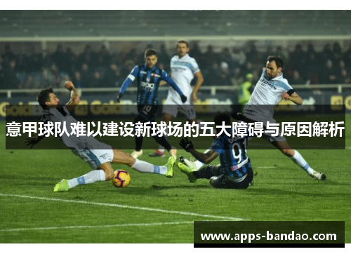 意甲球队难以建设新球场的五大障碍与原因解析 意甲球队难以建设新球场的五大障碍与原因解析