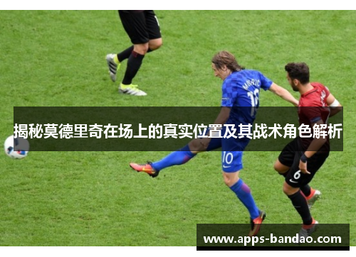 揭秘莫德里奇在场上的真实位置及其战术角色解析 揭秘莫德里奇在场上的真实位置及其战术角色解析
