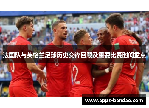 法国队与英格兰足球历史交锋回顾及重要比赛时间盘点